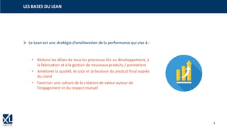 3
➢ Le Lean est une stratégie d’amélioration de la performance qui vise à :
• Réduire les délais de tous les processus liés au développement, à
la fabrication et à la gestion de nouveaux produits / prestations
• Améliorer la qualité, le coût et la livraison du produit final auprès
du client
• Favoriser une culture de la création de valeur autour de
l'engagement et du respect mutuel
LES BASES DU LEAN
 