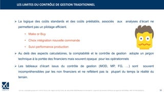 © XL SA | contact@xl-groupe.com | Paris 01 78 16 11 99 | Région 04 76 61 34 40 | 88, Allée Galilée 38330 Montbonnot-Saint-Martin | Organisme de formation (Préfecture de région) 82 38 00 90938 | SIRET 347 945 628 000 50 10
➢ La logique des coûts standards et des coûts préétablis, associés aux analyses d’écart ne
permettent pas un pilotage efficient.
• Make or Buy
• Choix intégration nouvelle commande
• Suivi performance production
➢ Au delà des aspects calculatoires, la comptabilité et le contrôle de gestion adopte un jargon
technique à la portée des financiers mais souvent opaque pour les opérationnels
➢ Les tableaux d’écart issus du contrôle de gestion (MOD, MP, FG, …) sont souvent
incompréhensibles par les non financiers et ne reflètent pas la plupart du temps la réalité du
terrain.
LES LIMITES DU CONTRÔLE DE GESTION TRADITIONNEL
 