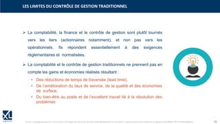 © XL SA | contact@xl-groupe.com | Paris 01 78 16 11 99 | Région 04 76 61 34 40 | 88, Allée Galilée 38330 Montbonnot-Saint-Martin | Organisme de formation (Préfecture de région) 82 38 00 90938 | SIRET 347 945 628 000 50 11
➢ La comptabilité, la finance et le contrôle de gestion sont plutôt tournés
vers les tiers (actionnaires notamment), et non pas vers les
opérationnels. Ils répondent essentiellement à des exigences
règlementaires et normalisées.
➢ La comptabilité et le contrôle de gestion traditionnels ne prennent pas en
compte les gains et économies réalisés résultant :
• Des réductions de temps de traversée (lead time),
• De l’amélioration du taux de service, de la qualité et des économies
de surface,
• Du bien-être au poste et de l’excellent travail lié à la résolution des
problèmes
LES LIMITES DU CONTRÔLE DE GESTION TRADITIONNEL
 