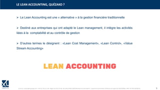 © XL SA | contact@xl-groupe.com | Paris 01 78 16 11 99 | Région 04 76 61 34 40 | 88, Allée Galilée 38330 Montbonnot-Saint-Martin | Organisme de formation (Préfecture de région) 82 38 00 90938 | SIRET 347 945 628 000 50 5
➢ Le Lean Accounting est une « alternative » à la gestion financière traditionnelle
➢ Destiné aux entreprises qui ont adapté le Lean management, il intègre les activités
liées à la comptabilité et au contrôle de gestion
➢ D’autres termes le désignent : «Lean Cost Management», «Lean Control», «Value
Stream Accounting»
LE LEAN ACCOUNTING, QUÉZAKO ?
 