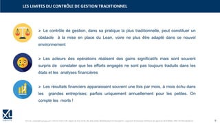 © XL SA | contact@xl-groupe.com | Paris 01 78 16 11 99 | Région 04 76 61 34 40 | 88, Allée Galilée 38330 Montbonnot-Saint-Martin | Organisme de formation (Préfecture de région) 82 38 00 90938 | SIRET 347 945 628 000 50 9
➢ Le contrôle de gestion, dans sa pratique la plus traditionnelle, peut constituer un
obstacle à la mise en place du Lean, voire ne plus être adapté dans ce nouvel
environnement
➢ Les acteurs des opérations réalisent des gains significatifs mais sont souvent
surpris de constater que les efforts engagés ne sont pas toujours traduits dans les
états et les analyses financières
➢ Les résultats financiers apparaissent souvent une fois par mois, à mois échu dans
les grandes entreprises; parfois uniquement annuellement pour les petites. On
compte les morts !
LES LIMITES DU CONTRÔLE DE GESTION TRADITIONNEL
 