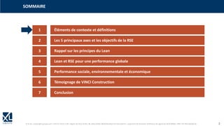 © XL SA | contact@xl-groupe.com | Paris 01 78 16 11 99 | Région 04 76 61 34 40 | 88, Allée Galilée 38330 Montbonnot-Saint-Martin | Organisme de formation (Préfecture de région) 82 38 00 90938 | SIRET 347 945 628 000 50 2
1 Éléments de contexte et définitions
SOMMAIRE
2 Les 5 principaux axes et les objectifs de la RSE
3 Rappel sur les principes du Lean
4 Lean et RSE pour une performance globale
5 Performance sociale, environnementale et économique
6 Témoignage de VINCI Construction
7 Conclusion
 