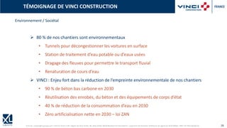 © XL SA | contact@xl-groupe.com | Paris 01 78 16 11 99 | Région 04 76 61 34 40 | 88, Allée Galilée 38330 Montbonnot-Saint-Martin | Organisme de formation (Préfecture de région) 82 38 00 90938 | SIRET 347 945 628 000 50 28
TÉMOIGNAGE DE VINCI CONSTRUCTION
Environnement / Sociétal
➢ 80 % de nos chantiers sont environnementaux
• Tunnels pour décongestionner les voitures en surface
• Station de traitement d’eau potable ou d’eaux usées
• Dragage des fleuves pour permettre le transport fluvial
• Renaturation de cours d’eau
➢ VINCI : Enjeu fort dans la réduction de l’empreinte environnementale de nos chantiers
• 90 % de béton bas carbone en 2030
• Réutilisation des enrobés, du béton et des équipements de corps d’état
• 40 % de réduction de la consommation d’eau en 2030
• Zéro artificialisation nette en 2030 – loi ZAN
 