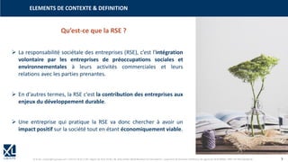 © XL SA | contact@xl-groupe.com | Paris 01 78 16 11 99 | Région 04 76 61 34 40 | 88, Allée Galilée 38330 Montbonnot-Saint-Martin | Organisme de formation (Préfecture de région) 82 38 00 90938 | SIRET 347 945 628 000 50 3
➢ La responsabilité sociétale des entreprises (RSE), c’est l'intégration
volontaire par les entreprises de préoccupations sociales et
environnementales à leurs activités commerciales et leurs
relations avec les parties prenantes.
➢ En d'autres termes, la RSE c'est la contribution des entreprises aux
enjeux du développement durable.
➢ Une entreprise qui pratique la RSE va donc chercher à avoir un
impact positif sur la société tout en étant économiquement viable.
ELEMENTS DE CONTEXTE & DEFINITION
Qu’est-ce que la RSE ?
 