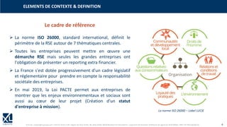 © XL SA | contact@xl-groupe.com | Paris 01 78 16 11 99 | Région 04 76 61 34 40 | 88, Allée Galilée 38330 Montbonnot-Saint-Martin | Organisme de formation (Préfecture de région) 82 38 00 90938 | SIRET 347 945 628 000 50 4
➢ La norme ISO 26000, standard international, définit le
périmètre de la RSE autour de 7 thématiques centrales.
➢ Toutes les entreprises peuvent mettre en œuvre une
démarche RSE mais seules les grandes entreprises ont
l'obligation de présenter un reporting extra financier.
➢ La France s'est dotée progressivement d'un cadre législatif
et réglementaire pour prendre en compte la responsabilité
sociétale des entreprises.
➢ En mai 2019, la Loi PACTE permet aux entreprises de
montrer que les enjeux environnementaux et sociaux sont
aussi au cœur de leur projet (Création d'un statut
d'entreprise à mission).
Le cadre de référence
La norme ISO 26000 – Label LUCIE
ELEMENTS DE CONTEXTE & DEFINITION
 