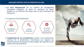 © XL SA | contact@xl-groupe.com | Paris 01 78 16 11 99 | Région 04 76 61 34 40 | 88, Allée Galilée 38330 Montbonnot-Saint-Martin | Organisme de formation (Préfecture de région) 82 38 00 90938 | SIRET 347 945 628 000 50 9
➢ Le Lean Management est un système de management
permettant d’apporter au client un maximum de valeur
ajoutée en un minimum de temps avec le juste nécessaire de
ressources.
➢ Il repose sur trois fondements :
➢ L’exploitation de ces 3 fondements conduit à une amélioration
continue de la performance économique qui s’appuie sur
l’embarquement des équipes et peut intégrer des objectifs et des
critères environnementaux.
QUELQUES RAPPELS SUR LES PRINCIPES DU LEAN
L’intelligence
collective
Le juste
nécessaire
La remise
en cause
permanente
 
