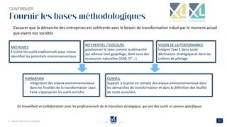 Fournir les bases méthodologiques
En travaillant en collaboration avec les professionnels de la transition écologique, qui ont des outils et savoirs spécifiques
REFERENTIEL / DISCOURS
positionner le Lean comme la démarche
qui adresse tout gaspillage, dont ceux des
ressources naturelles (H2O, O² …)
VISION DE LA PERFORMANCE
Intégrer l’axe E dans toute
déclinaison stratégique et dans les
critères de pilotage
METHODES
Enrichir les outils traditionnels pour mieux
identifier les potentiels environnementaux
FORMATION
- Intégration des enjeux environnementaux
dans les finalités de la transformation Lean.
- Faire s'approprier les outils enrichis
CONSEIL
Support à la prise en compte des enjeux environnementaux dans
les démarches de transformation et dans la définition des feuilles
de route associées
S’assurer que la démarche des entreprises est cohérente avec le besoin de transformation induit par le moment actuel
que vivent nos sociétés
 