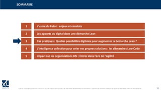© XL SA | contact@xl-groupe.com | Paris 01 78 16 11 99 | Région 04 76 61 34 40 | 88, Allée Galilée 38330 Montbonnot-Saint-Martin | Organisme de formation (Préfecture de région) 82 38 00 90938 | SIRET 347 945 628 000 50 12
SOMMAIRE
1 L'usine du Futur : enjeux et constats
2 Les apports du digital dans une démarche Lean
3 Cas pratiques : Quelles possibilités digitales pour augmenter la démarche Lean ?
4 L'intelligence collective pour créer vos propres solutions : les démarches Low-Code
5 Impact sur les organisiations DSI : Entrez dans l'ère de l'Agilité
 
