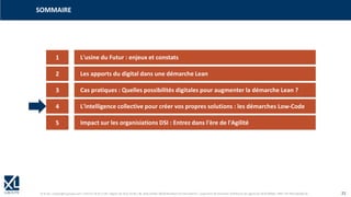 © XL SA | contact@xl-groupe.com | Paris 01 78 16 11 99 | Région 04 76 61 34 40 | 88, Allée Galilée 38330 Montbonnot-Saint-Martin | Organisme de formation (Préfecture de région) 82 38 00 90938 | SIRET 347 945 628 000 50 21
SOMMAIRE
1 L'usine du Futur : enjeux et constats
2 Les apports du digital dans une démarche Lean
3 Cas pratiques : Quelles possibilités digitales pour augmenter la démarche Lean ?
4 L'intelligence collective pour créer vos propres solutions : les démarches Low-Code
5 Impact sur les organisiations DSI : Entrez dans l'ère de l'Agilité
 