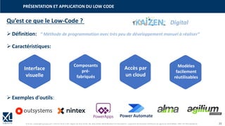 © XL SA | contact@xl-groupe.com | Paris 01 78 16 11 99 | Région 04 76 61 34 40 | 88, Allée Galilée 38330 Montbonnot-Saint-Martin | Organisme de formation (Préfecture de région) 82 38 00 90938 | SIRET 347 945 628 000 50 22
Qu’est ce que le Low-Code ?
➢Définition:
➢Caractéristiques:
➢Exemples d'outils:
PRÉSENTATION ET APPLICATION DU LOW CODE
Interface
visuelle
Accès par
un cloud
Modèles
facilement
réutilisables
Composants
pré-
fabriqués
“ Méthode de programmation avec très peu de développement manuel à réaliser”
Power Automate
Digital
 