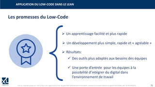 © XL SA | contact@xl-groupe.com | Paris 01 78 16 11 99 | Région 04 76 61 34 40 | 88, Allée Galilée 38330 Montbonnot-Saint-Martin | Organisme de formation (Préfecture de région) 82 38 00 90938 | SIRET 347 945 628 000 50 23
Les promesses du Low-Code
➢ Un apprentissage facilité et plus rapide
➢ Un développement plus simple, rapide et « agréable »
➢ Résultats:
✓ Des outils plus adaptés aux besoins des équipes
✓ Une porte d’entrée pour les équipes à la
possibilité d’intégrer du digital dans
l’environnement de travail
APPLICATION DU LOW-CODE DANS LE LEAN
 