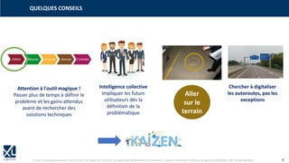 © XL SA | contact@xl-groupe.com | Paris 01 78 16 11 99 | Région 04 76 61 34 40 | 88, Allée Galilée 38330 Montbonnot-Saint-Martin | Organisme de formation (Préfecture de région) 82 38 00 90938 | SIRET 347 945 628 000 50 8
QUELQUES CONSEILS
Aller
sur le
terrain
Intelligence collective
Impliquer les futurs
utilisateurs dès la
définition de la
problématique
Attention à l'outil magique !
Passer plus de temps à définir le
problème et les gains attendus
avant de rechercher des
solutions techniques
Chercher à digitaliser
les autoroutes, pas les
exceptions
 