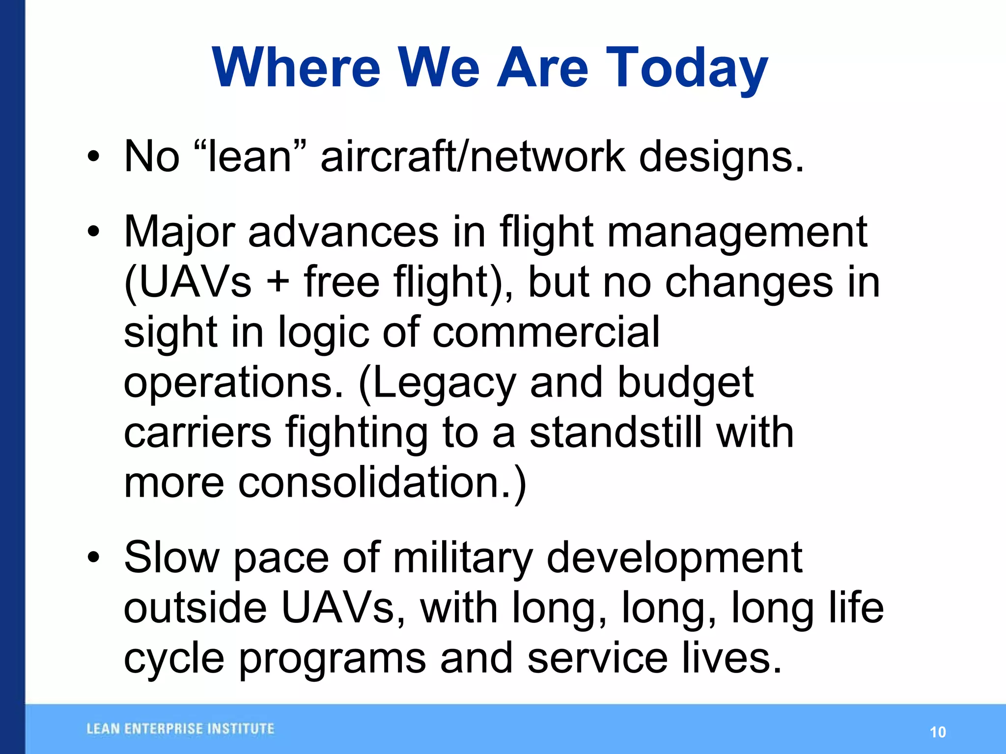 Where We Are Today No “lean” aircraft/network designs. Major advances in flight management (UAVs + free flight), but no changes in sight in logic of commercial operations. (Legacy and budget carriers fighting to a standstill with more consolidation.) Slow pace of military development outside UAVs, with long, long, long life cycle programs and service lives. 