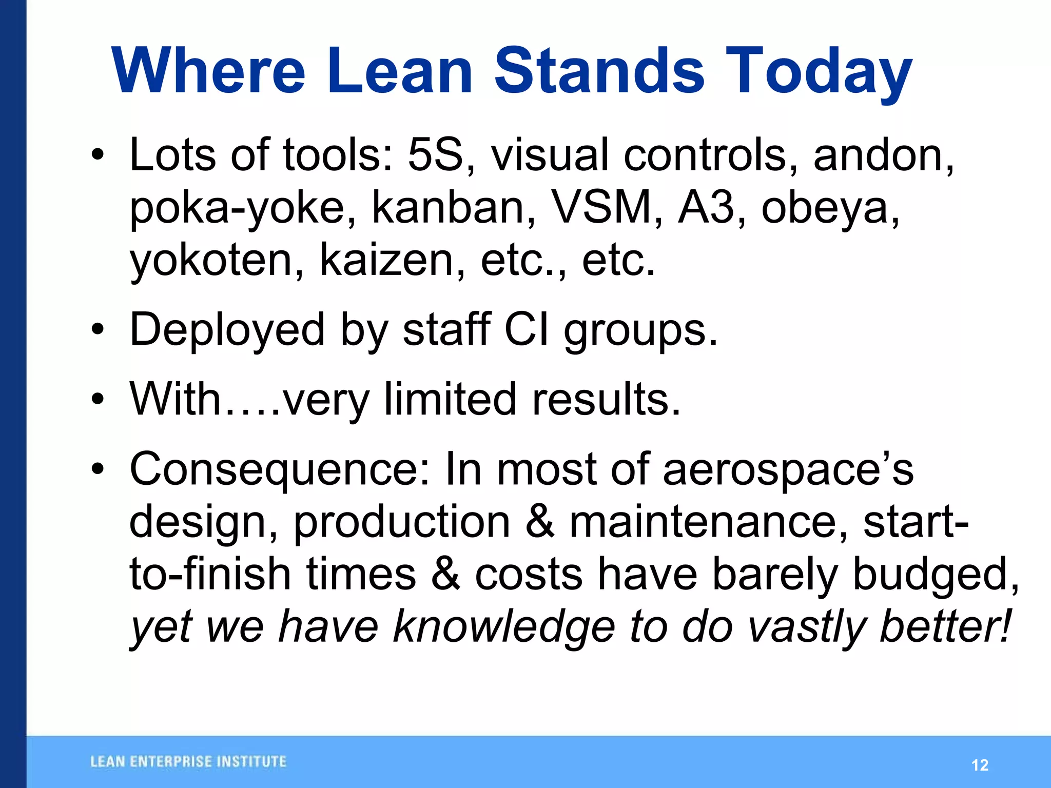 Where Lean Stands Today Lots of tools: 5S, visual controls, andon, poka-yoke, kanban, VSM, A3, obeya, yokoten, kaizen, etc., etc. Deployed by staff CI groups. With….very limited results. Consequence: In most of aerospace’s design, production & maintenance, start-to-finish times & costs have barely budged,  yet we have knowledge to do vastly better! 