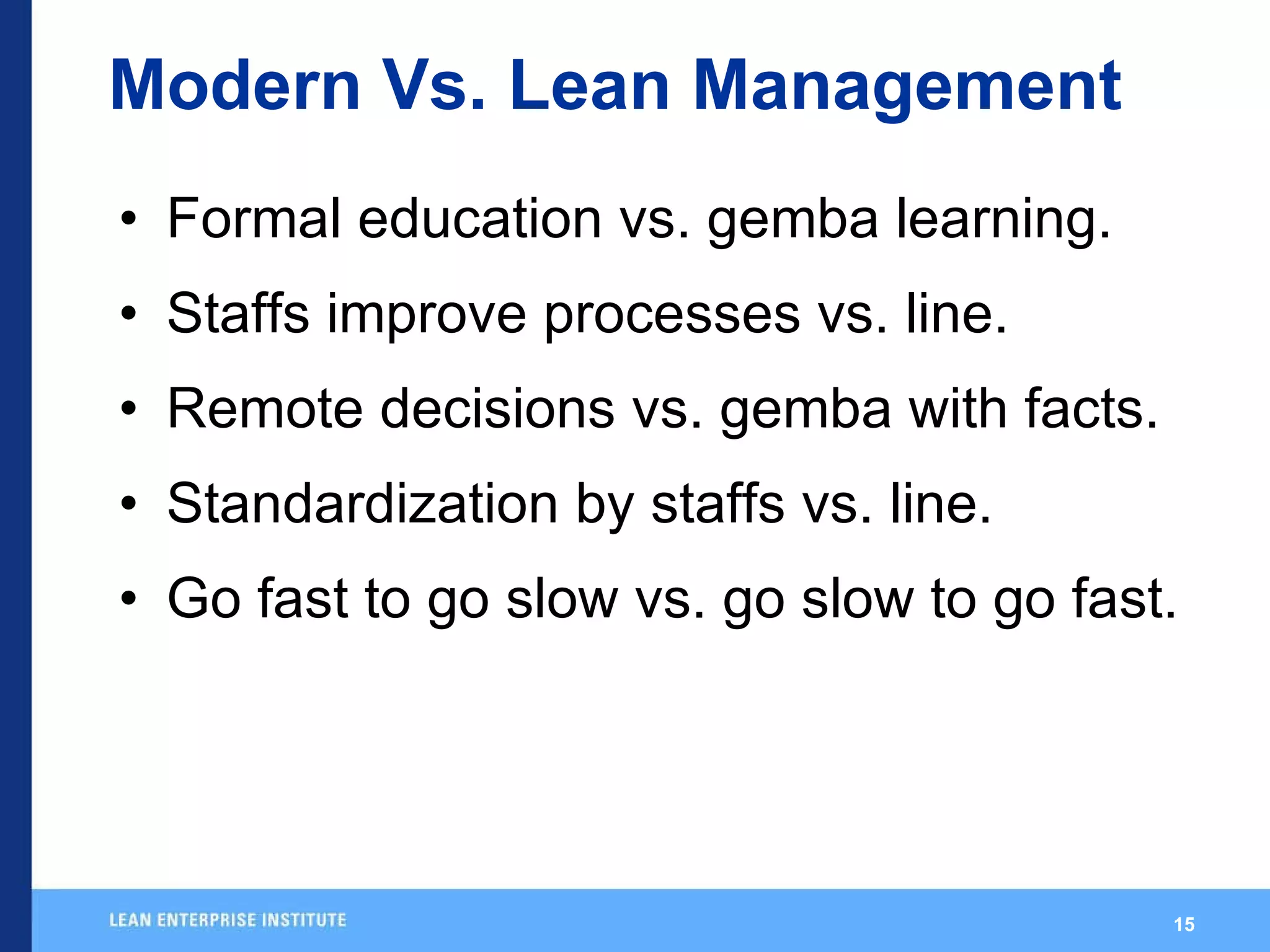 Modern Vs. Lean Management Formal education vs. gemba learning. Staffs improve processes vs. line.  Remote decisions vs. gemba with facts. Standardization by staffs vs. line. Go fast to go slow vs. go slow to go fast. 