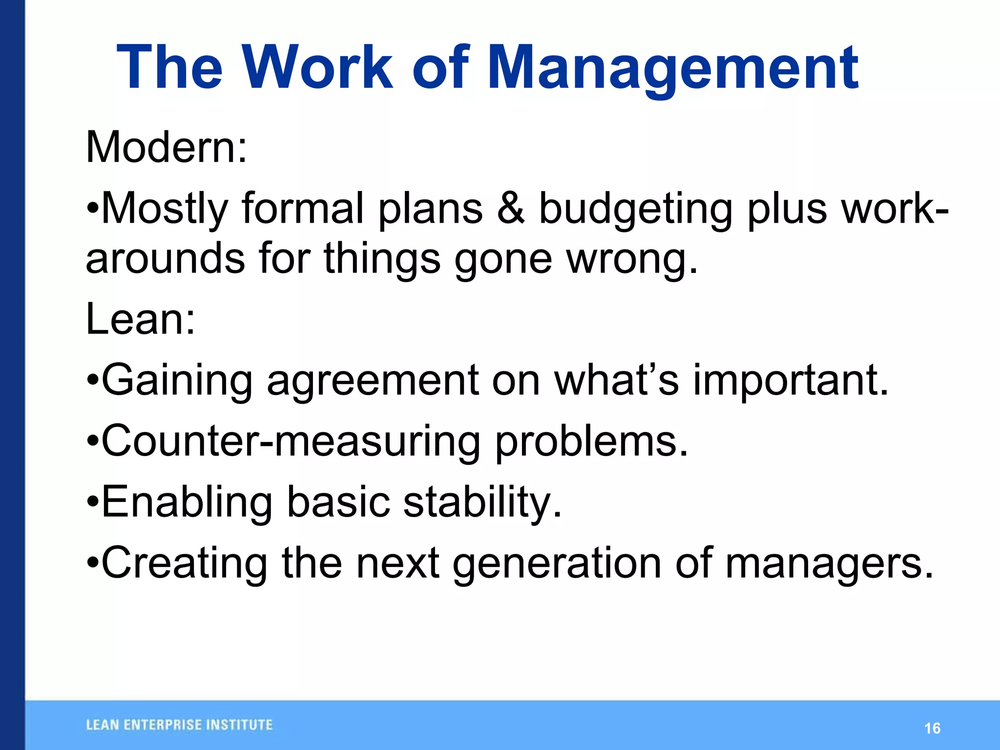 The Work of Management Modern: Mostly formal plans & budgeting plus work-arounds for things gone wrong. Lean: Gaining agreement on what’s important. Counter-measuring problems. Enabling basic stability. Creating the next generation of managers. 