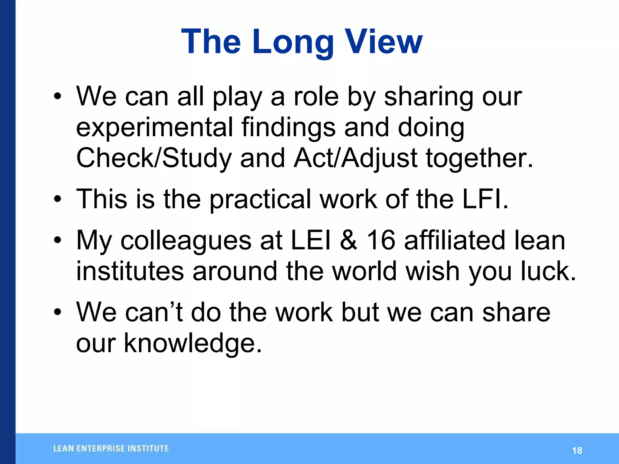 The Long View We can all play a role by sharing our experimental findings and doing Check/Study and Act/Adjust together. This is the practical work of the LFI. My colleagues at LEI & 16 affiliated lean institutes around the world wish you luck. We can’t do the work but we can share our knowledge.  