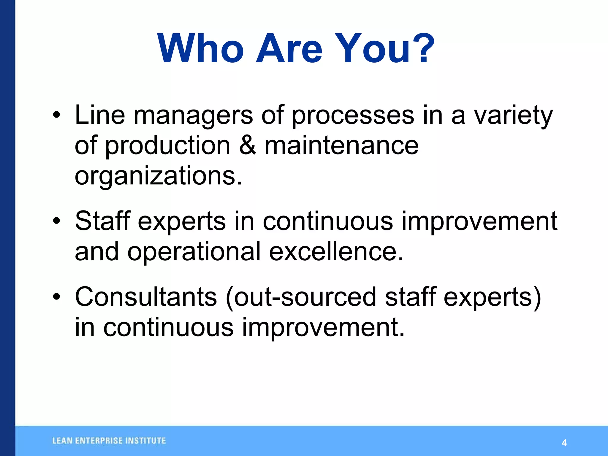 Who Are You? Line managers of processes in a variety of production & maintenance organizations. Staff experts in continuous improvement and operational excellence. Consultants (out-sourced staff experts) in continuous improvement. 