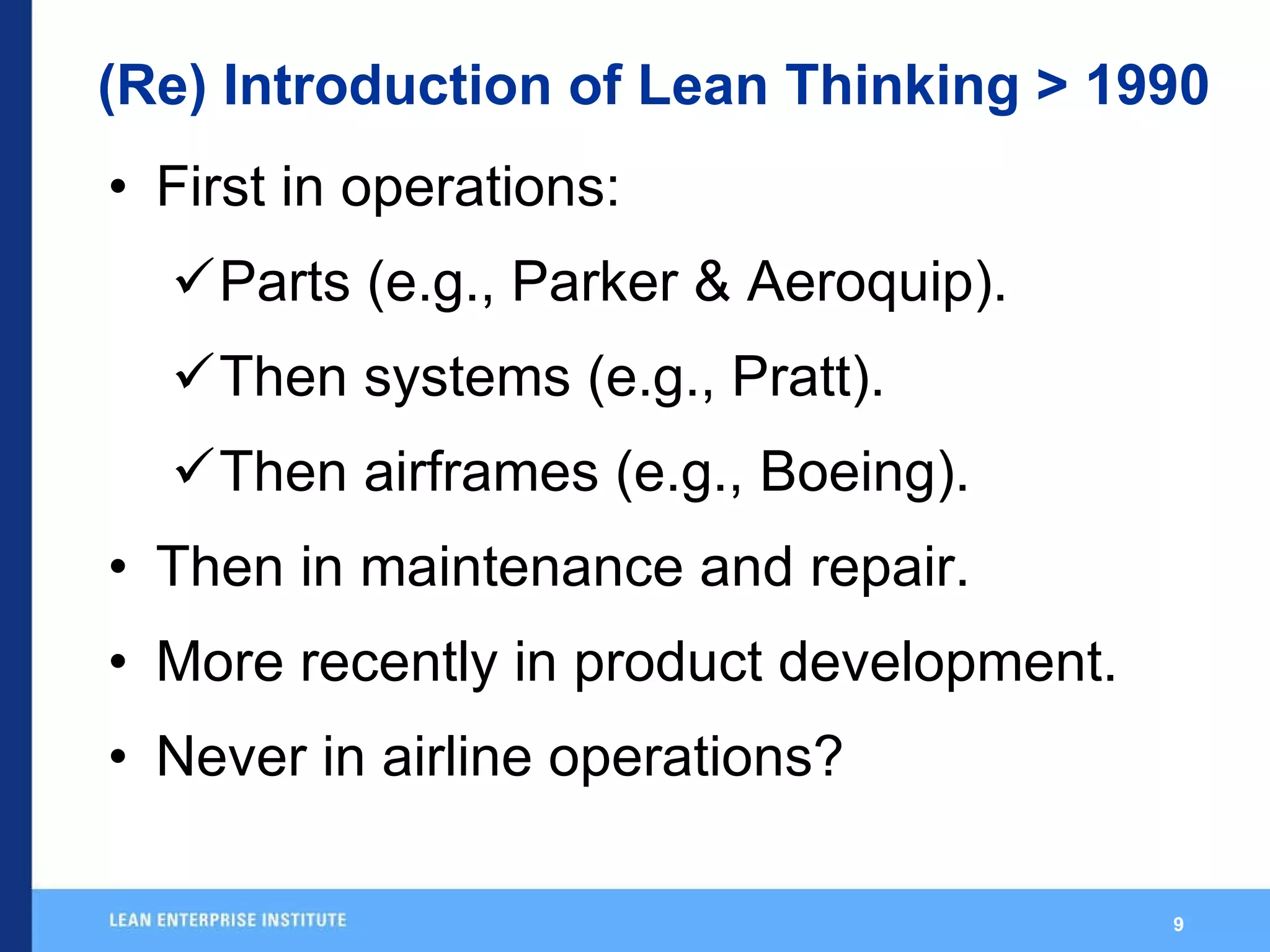 (Re) Introduction of Lean Thinking > 1990 First in operations: Parts (e.g., Parker & Aeroquip). Then systems (e.g., Pratt). Then airframes (e.g., Boeing). Then in maintenance and repair. More recently in product development. Never in airline operations? 