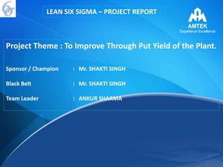 Project Theme : To Improve Through Put Yield of the Plant.
Sponsor / Champion : Mr. SHAKTI SINGH
Black Belt : Mr. SHAKTI SINGH
Team Leader : ANKUR SHARMA
LEAN SIX SIGMA – PROJECT REPORT
 
