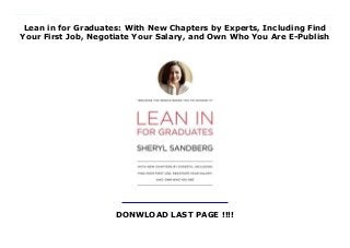 Lean in for Graduates: With New Chapters by Experts, Including Find
Your First Job, Negotiate Your Salary, and Own Who You Are E-Publish
DONWLOAD LAST PAGE !!!!
New Series Expanded and updated exclusively for graduates just entering the workforce, this extraordinary edition of Lean In includes a letter to graduates from Sheryl Sandberg and six additional chapters from experts offering advice on finding and getting the most out of a first job; resume writing; best interviewing practices; negotiating your salary; listening to your inner voice; owning who you are; and leaning in for millennial men. In 2013, Sheryl Sandberg's Lean In became a massive cultural phenomenon and its title became an instant catchphrase for empowering women. The book soared to the top of best-seller lists both nationally and internationally, igniting global conversations about women and ambition. Sandberg packed theaters, dominated op-ed pages, appeared on every major television show and on the cover of TIME magazine, and sparked ferocious debate about women and leadership. Now, this enhanced edition provides the entire text of the original book updated with more recent statistics and features a passionate letter from Sandberg encouraging graduates to find and commit to work they love. A combination of inspiration and practical advice, this new edition will speak directly to graduates and, like the original, will change lives. New Material for the Graduate Edition:- A Letter to Graduates from Sheryl Sandberg- Find Your First Job, by Mindy Levy (Levy has more than twenty years of experience in all phases of organizational management and holds degrees from Wharton and Penn) - Negotiate Your Salary, by Kim Keating (Keating is the founder and managing director of Keating Advisors)- Man Up: Millennial Men and Equality, by Kunal Modi (Modi is a consultant at McKinsey & Company and a recent graduate of Harvard Kennedy School and Harvard Business School)- Leaning In Together, by Rachel Thomas (Thomas is the president of Lean In)- Own Who You Are, by Mellody Hobson (Hobson is the president of Ariel Investments)- Listen to Your Inner Voice, by Rachel Simmons
(Simmons is cofounder of the Girls Leadership Institute)- 12 Lean In stories (500-word essays), by readers around the world who have been inspired by Sandberg
 