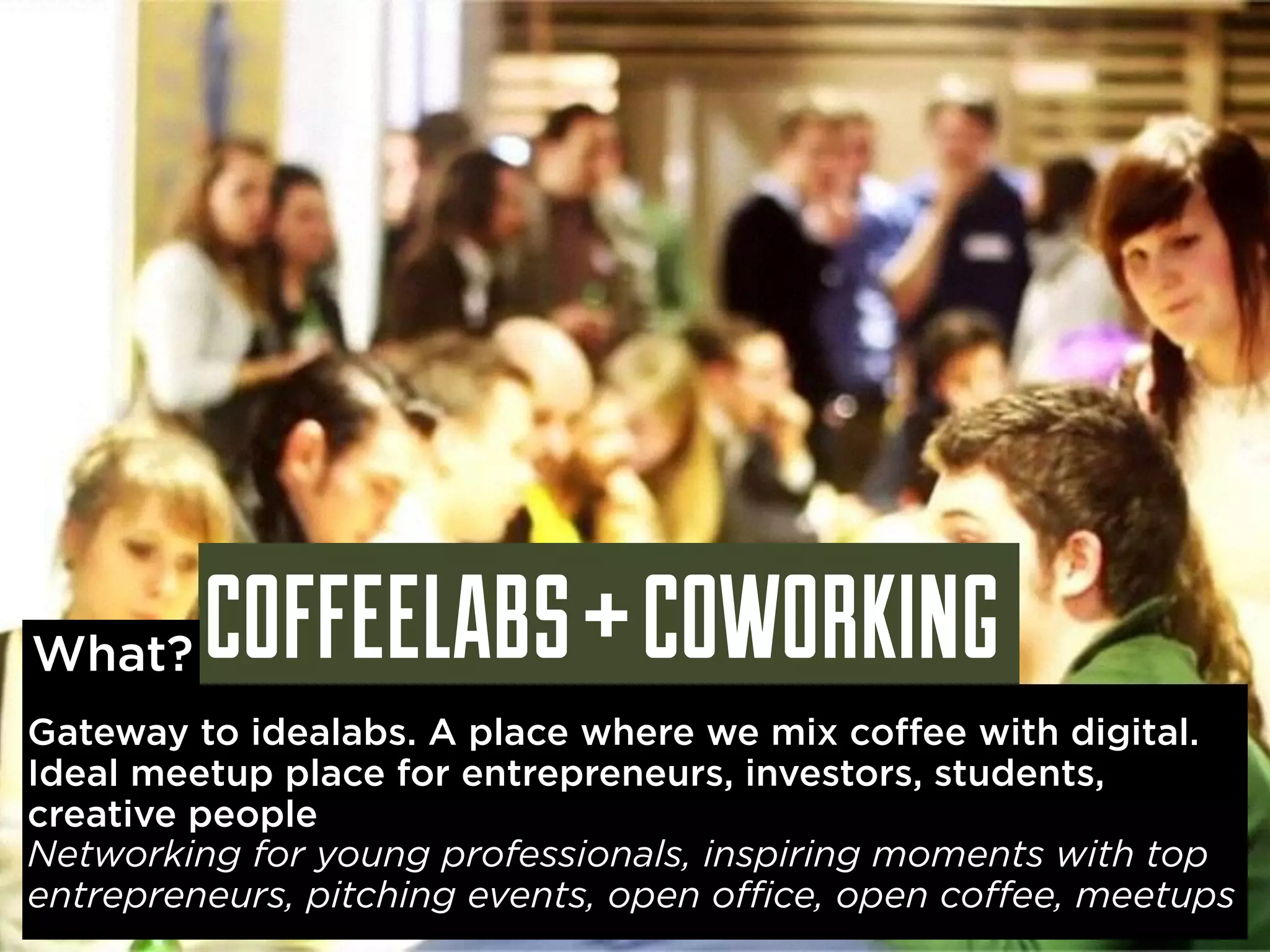 COFFEELABS + COWORKING What? 
Gateway to idealabs. A place where we mix coffee with digital. 
Ideal meetup place for entrepreneurs, investors, students, 
creative people 
Networking for young professionals, inspiring moments with top 
entrepreneurs, pitching events, open office, open coffee, meetups 
 