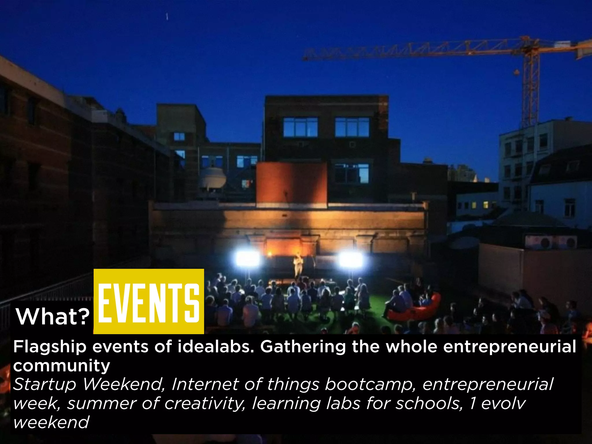 EVENTS 
What? 
Flagship events of idealabs. Gathering the whole entrepreneurial 
community 
Startup Weekend, Internet of things bootcamp, entrepreneurial 
week, summer of creativity, learning labs for schools, 1 evolv 
weekend 
 