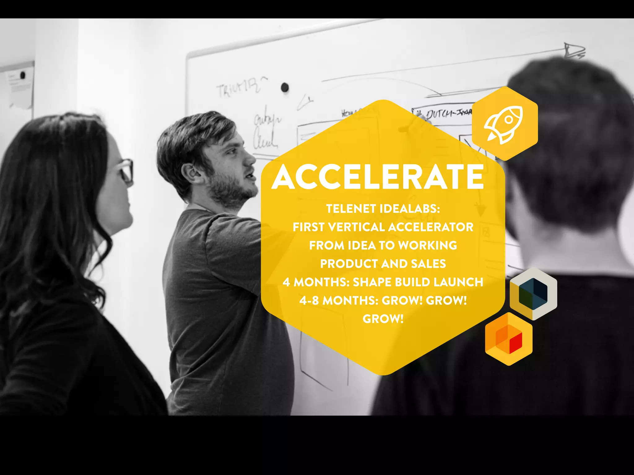 ACCELERATE 
TELENET IDEALABS: 
FIRST VERTICAL ACCELERATOR 
FROM IDEA TO WORKING 
PRODUCT AND SALES 
4 MONTHS: SHAPE BUILD LAUNCH 
4-8 MONTHS: GROW! GROW! 
GROW! 
 