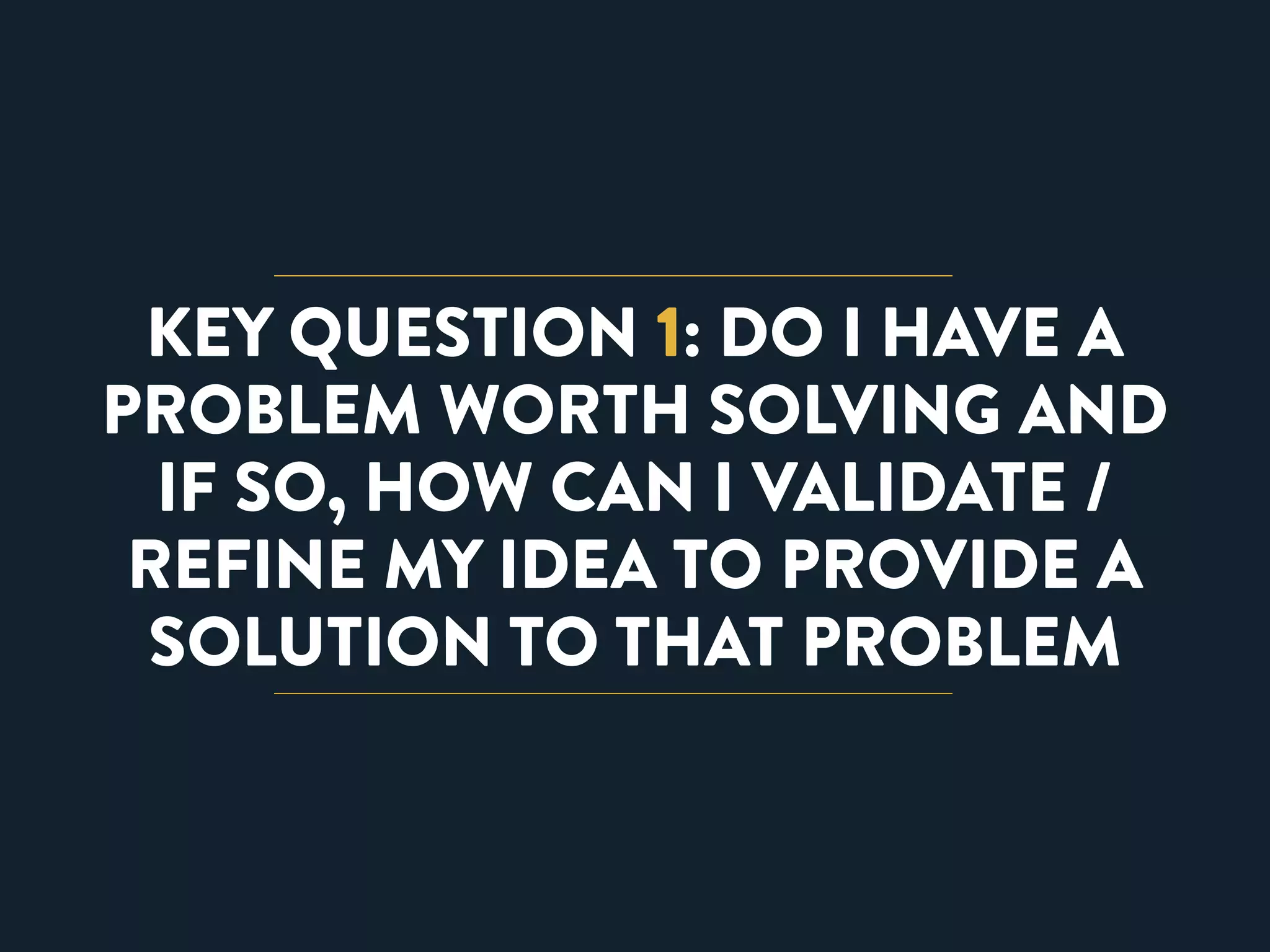 KEY QUESTION 1: DO I HAVE A 
PROBLEM WORTH SOLVING AND 
IF SO, HOW CAN I VALIDATE / 
REFINE MY IDEA TO PROVIDE A 
SOLUTION TO THAT PROBLEM 
 