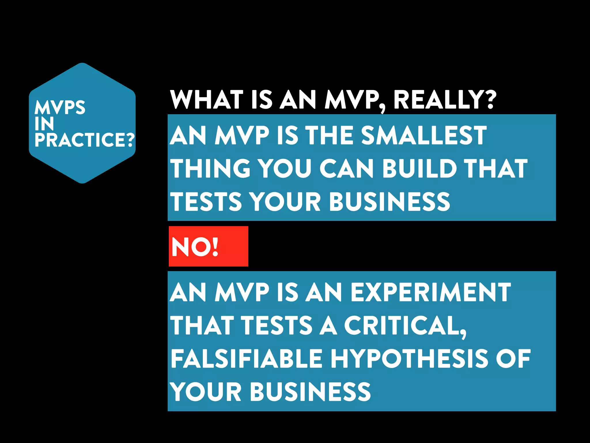 MVPS 
IN 
PRACTICE? 
WHAT IS AN MVP, REALLY? 
AN MVP IS THE SMALLEST 
THING YOU CAN BUILD THAT 
TESTS YOUR BUSINESS 
NO! 
AN MVP IS AN EXPERIMENT 
THAT TESTS A CRITICAL, 
FALSIFIABLE HYPOTHESIS OF 
YOUR BUSINESS 
 