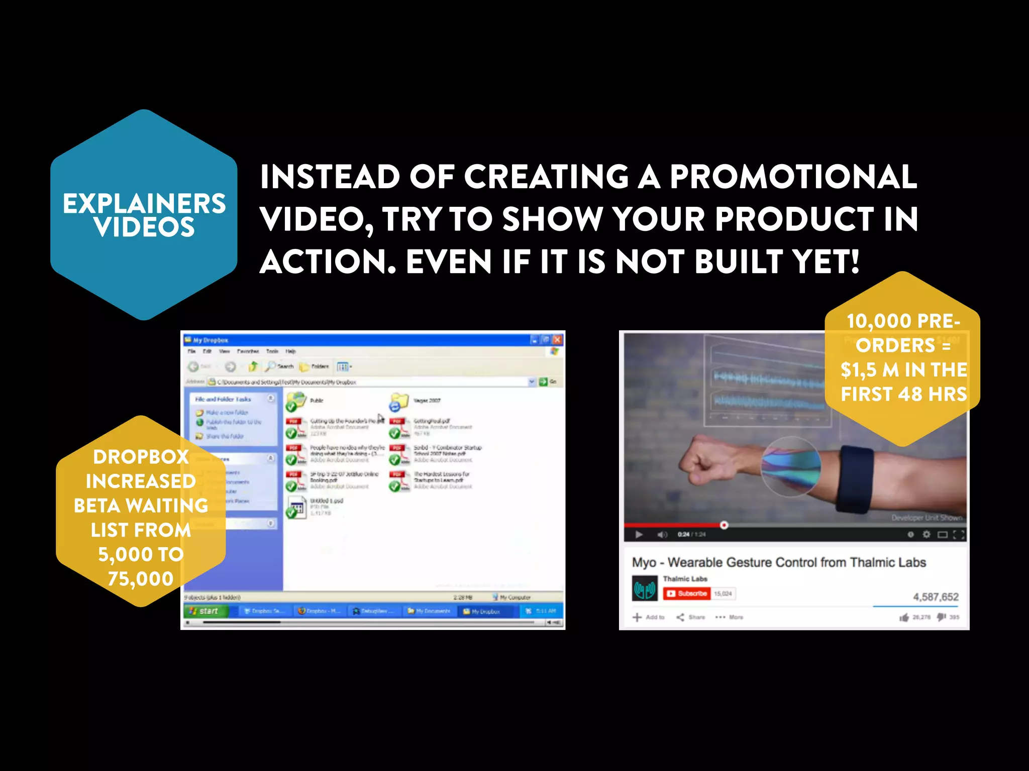 EXPLAINERS 
VIDEOS 
INSTEAD OF CREATING A PROMOTIONAL 
VIDEO, TRY TO SHOW YOUR PRODUCT IN 
ACTION. EVEN IF IT IS NOT BUILT YET! 
DROPBOX 
INCREASED 
BETA WAITING 
LIST FROM 
5,000 TO 
75,000 
10,000 PRE-ORDERS 
= 
$1,5 M IN THE 
FIRST 48 HRS 
 