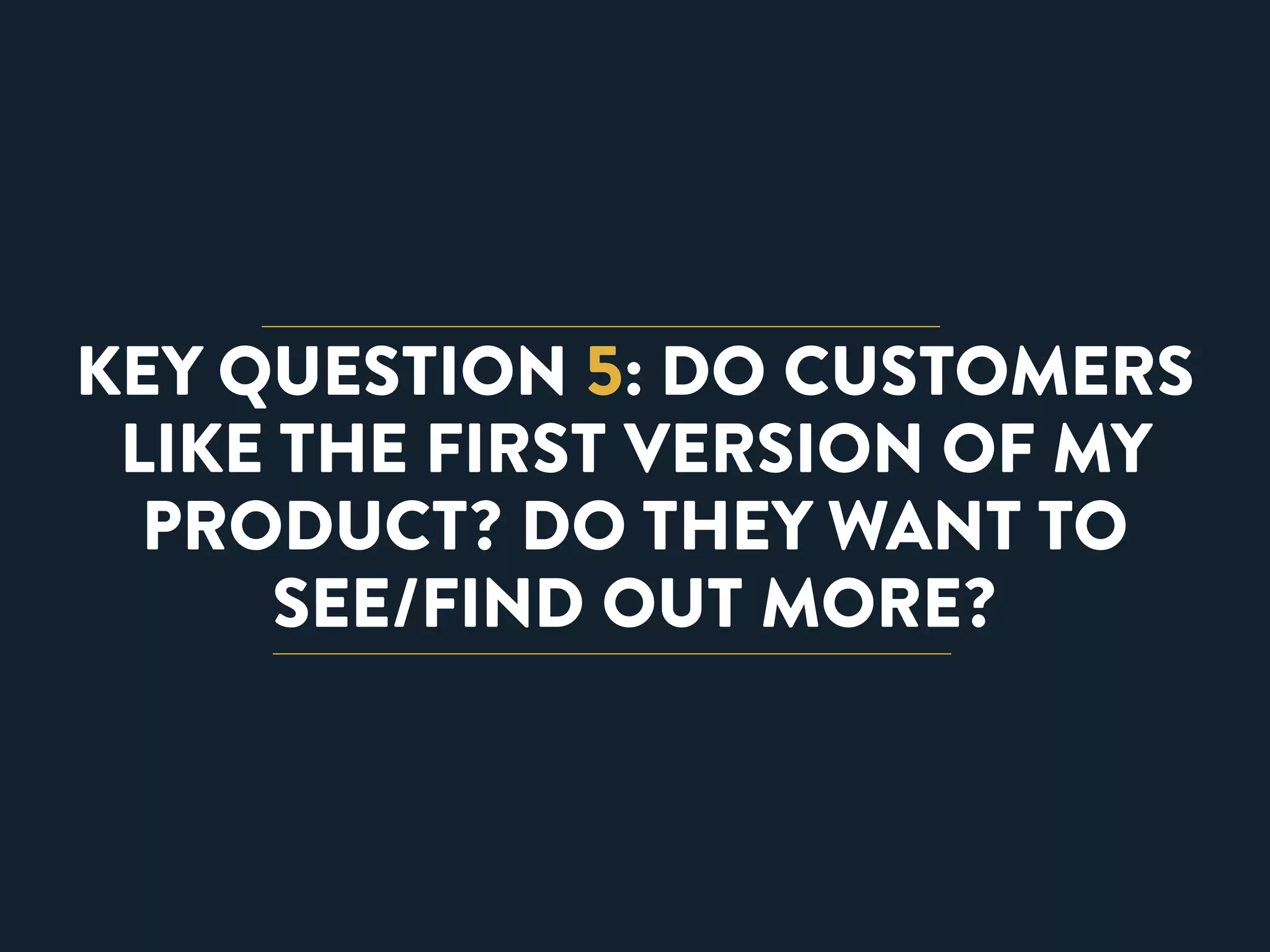 KEY QUESTION 5: DO CUSTOMERS 
LIKE THE FIRST VERSION OF MY 
PRODUCT? DO THEY WANT TO 
SEE/FIND OUT MORE? 
 
