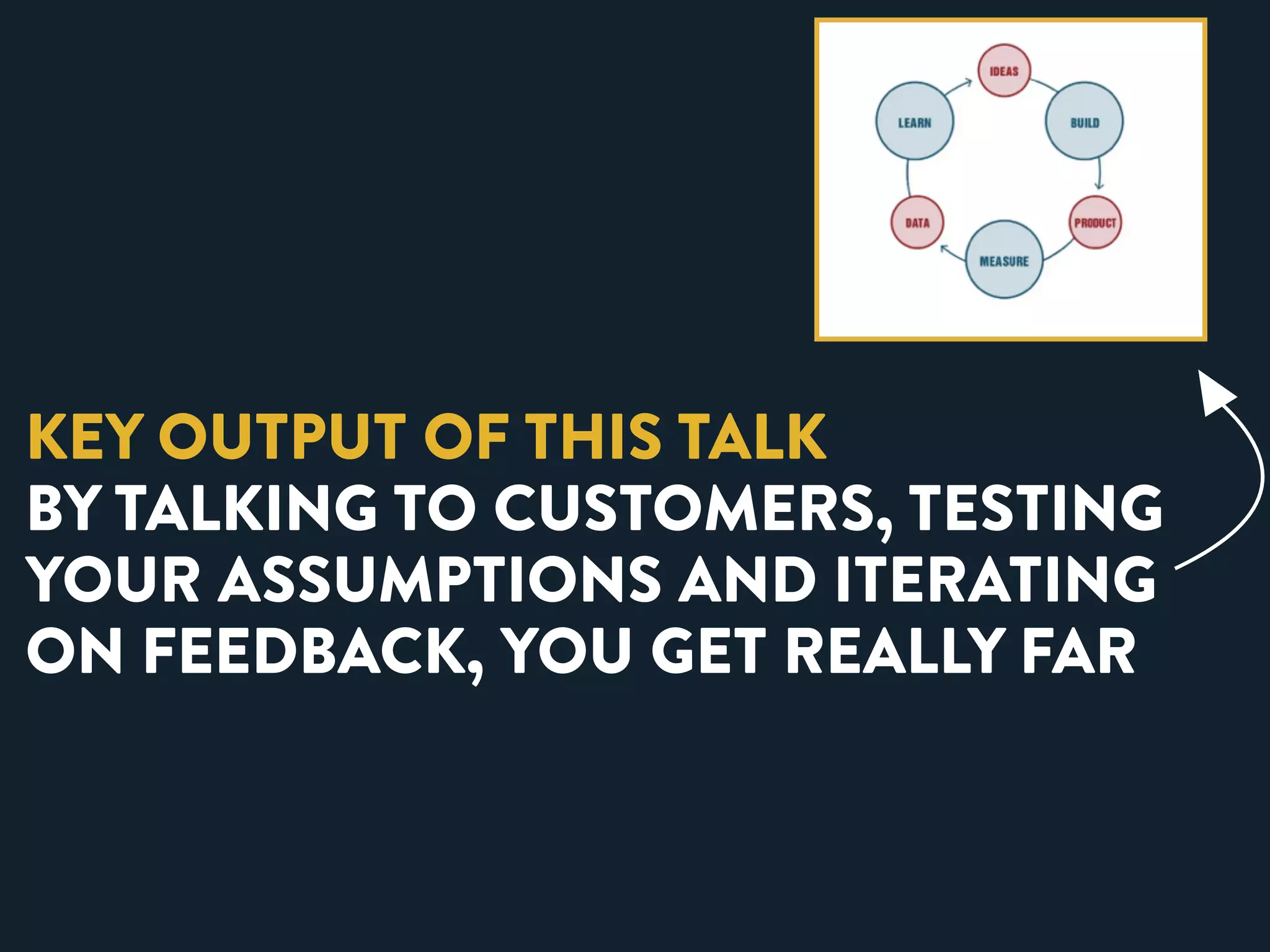KEY OUTPUT OF THIS TALK 
BY TALKING TO CUSTOMERS, TESTING 
YOUR ASSUMPTIONS AND ITERATING 
ON FEEDBACK, YOU GET REALLY FAR 
 
