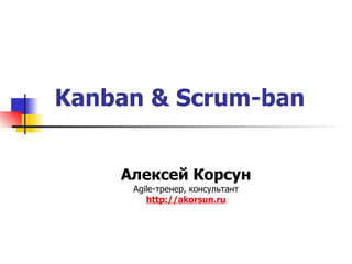 Kanban & Scrum-ban Алексей Корсун Agile- тренер ,  консультант http:// akorsun.ru 