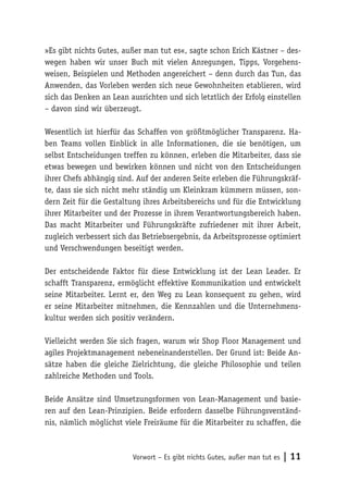 Vorwort – Es gibt nichts Gutes, außer man tut es | 11
»Es gibt nichts Gutes, außer man tut es«, sagte schon Erich Kästner – des-
wegen haben wir unser Buch mit vielen Anregungen, Tipps, Vorgehens-
weisen, Beispielen und Methoden angereichert – denn durch das Tun, das
Anwenden, das Vorleben werden sich neue Gewohnheiten etablieren, wird
sich das Denken an Lean ausrichten und sich letztlich der Erfolg einstellen
– davon sind wir überzeugt.
Wesentlich ist hierfür das Schaffen von größtmöglicher Transparenz. Ha-
ben Teams vollen Einblick in alle Informationen, die sie benötigen, um
selbst Entscheidungen treffen zu können, erleben die Mitarbeiter, dass sie
etwas bewegen und bewirken können und nicht von den Entscheidungen
ihrer Chefs abhängig sind. Auf der anderen Seite erleben die Führungskräf-
te, dass sie sich nicht mehr ständig um Kleinkram kümmern müssen, son-
dern Zeit für die Gestaltung ihres Arbeitsbereichs und für die Entwicklung
ihrer Mitarbeiter und der Prozesse in ihrem Verantwortungsbereich haben.
Das macht Mitarbeiter und Führungskräfte zufriedener mit ihrer Arbeit,
zugleich verbessert sich das Betriebsergebnis, da Arbeitsprozesse optimiert
und Verschwendungen beseitigt werden.
Der entscheidende Faktor für diese Entwicklung ist der Lean Leader. Er
schafft Transparenz, ermöglicht effektive Kommunikation und entwickelt
seine Mitarbeiter. Lernt er, den Weg zu Lean konsequent zu gehen, wird
er seine Mitarbeiter mitnehmen, die Kennzahlen und die Unternehmens-
kultur werden sich positiv verändern.
Vielleicht werden Sie sich fragen, warum wir Shop Floor Management und
agiles Projektmanagement nebeneinanderstellen. Der Grund ist: Beide An-
sätze haben die gleiche Zielrichtung, die gleiche Philosophie und teilen
zahlreiche Methoden und Tools.
Beide Ansätze sind Umsetzungsformen von Lean-Management und basie-
ren auf den Lean-Prinzipien. Beide erfordern dasselbe Führungsverständ-
nis, nämlich möglichst viele Freiräume für die Mitarbeiter zu schaffen, die
 