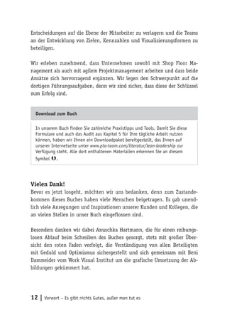 12 | Vorwort – Es gibt nichts Gutes, außer man tut es
Entscheidungen auf die Ebene der Mitarbeiter zu verlagern und die Teams
an der Entwicklung von Zielen, Kennzahlen und Visualisierungsformen zu
beteiligen.
Wir erleben zunehmend, dass Unternehmen sowohl mit Shop Floor Ma-
nagement als auch mit agilem Projektmanagement arbeiten und dass beide
Ansätze sich hervorragend ergänzen. Wir legen den Schwerpunkt auf die
dortigen Führungsaufgaben, denn wir sind sicher, dass diese der Schlüssel
zum Erfolg sind.
Download zum Buch
In unserem Buch finden Sie zahlreiche Praxistipps und Tools. Damit Sie diese
Formulare und auch das Audit aus Kapitel 5 für Ihre tägliche Arbeit nutzen
können, haben wir Ihnen ein Downloadpaket bereitgestellt, das Ihnen auf
unserer Internetseite unter www.pta-team.com/literatur/lean-leadership zur
Verfügung steht. Alle dort enthaltenen Materialien erkennen Sie an diesem
Symbol .
Vielen Dank!
Bevor es jetzt losgeht, möchten wir uns bedanken, denn zum Zustande-
kommen dieses Buches haben viele Menschen beigetragen. Es gab unend-
lich viele Anregungen und Inspirationen unserer Kunden und Kollegen, die
an vielen Stellen in unser Buch eingeflossen sind.
Besonders danken wir dabei Anuschka Hartmann, die für einen reibungs-
losen Ablauf beim Schreiben des Buches gesorgt, stets mit großer Über-
sicht den roten Faden verfolgt, die Verständigung von allen Beteiligten
mit Geduld und Optimismus sichergestellt und sich gemeinsam mit Beni
Dammeider vom Work Visual Institut um die grafische Umsetzung der Ab-
bildungen gekümmert hat.
 