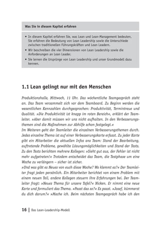 16 | Das Lean-Leadership-Modell
Was Sie in diesem Kapitel erfahren
•	In diesem Kapitel erfahren Sie, was Lean und Lean-Management bedeuten,
Sie erfahren die Bedeutung von Lean Leadership sowie die Unterschiede
zwischen traditionellen Führungskräften und Lean Leadern.
•	Wir beschreiben die vier Dimensionen von Lean Leadership sowie die
Anforderungen an Lean Leader.
•	Sie lernen die Ursprünge von Lean Leadership und unser Grundmodell dazu
kennen.
1.1	Lean gelingt nur mit den Menschen
Produktionshalle, Mittwoch, 11 Uhr. Das wöchentliche Teamgespräch steht
an. Das Team versammelt sich vor dem Teamboard. Zu Beginn werden die
wesentlichen Kennzahlen durchgesprochen: Produktivität, Termintreue und
Qualität. »Die Produktivität ist knapp im roten Bereich«, erklärt der Team-
leiter. »Aber damit müssen wir uns nicht aufhalten. In den Verbesserungs-
themen sind die Maßnahmen zur Abhilfe schon festgelegt.«
Im Weiteren geht der Teamleiter die einzelnen Verbesserungsthemen durch.
Jedes einzelne Thema ist auf einer Verbesserungskarte erfasst. Zu jeder Karte
gibt ein Mitarbeiter die aktuellen Infos ans Team: Stand der Bearbeitung,
auftretende Probleme, gewählte Lösungsmöglichkeiten und Stand der Tests.
Zu den Tests berichten mehrere Kollegen: »Sieht gut aus, der Fehler ist nicht
mehr aufgetreten!« Trotzdem entscheidet das Team, die Testphase um eine
Woche zu verlängern – sicher ist sicher.
»Und was gibt es Neues von euch diese Woche? Wo klemmt es?« Der Teamlei-
ter fragt jeden persönlich. Ein Mitarbeiter berichtet von einem Problem mit
einem neuen Teil, andere Kollegen steuern ihre Erfahrungen bei. Der Team-
leiter fragt: »Neues Thema für unsere Tafel?« Nicken. Er nimmt eine neue
Karte und formuliert das Thema. »Passt das so?« Es passt. »Josef, kümmerst
du dich darum?« »Mache ich. Beim nächsten Teamgespräch habe ich den
 