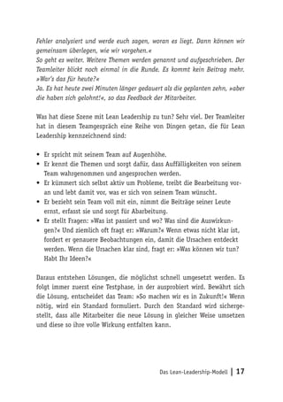 Das Lean-Leadership-Modell | 17
Fehler analysiert und werde euch sagen, woran es liegt. Dann können wir
gemeinsam überlegen, wie wir vorgehen.«
So geht es weiter. Weitere Themen werden genannt und aufgeschrieben. Der
Teamleiter blickt noch einmal in die Runde. Es kommt kein Beitrag mehr.
»War’s das für heute?«
Ja. Es hat heute zwei Minuten länger gedauert als die geplanten zehn, »aber
die haben sich gelohnt!«, so das Feedback der Mitarbeiter.
Was hat diese Szene mit Lean Leadership zu tun? Sehr viel. Der Teamleiter
hat in diesem Teamgespräch eine Reihe von Dingen getan, die für Lean
Leadership kennzeichnend sind:
•	 Er spricht mit seinem Team auf Augenhöhe.
•	 Er kennt die Themen und sorgt dafür, dass Auffälligkeiten von seinem
Team wahrgenommen und angesprochen werden.
•	 Er kümmert sich selbst aktiv um Probleme, treibt die Bearbeitung vor-
an und lebt damit vor, was er sich von seinem Team wünscht.
•	 Er bezieht sein Team voll mit ein, nimmt die Beiträge seiner Leute
ernst, erfasst sie und sorgt für Abarbeitung.
•	 Er stellt Fragen: »Was ist passiert und wo? Was sind die Auswirkun-
gen?« Und ziemlich oft fragt er: »Warum?« Wenn etwas nicht klar ist,
fordert er genauere Beobachtungen ein, damit die Ursachen entdeckt
werden. Wenn die Ursachen klar sind, fragt er: »Was können wir tun?
Habt Ihr Ideen?«
Daraus entstehen Lösungen, die möglichst schnell umgesetzt werden. Es
folgt immer zuerst eine Testphase, in der ausprobiert wird. Bewährt sich
die Lösung, entscheidet das Team: »So machen wir es in Zukunft!« Wenn
nötig, wird ein Standard formuliert. Durch den Standard wird sicherge-
stellt, dass alle Mitarbeiter die neue Lösung in gleicher Weise umsetzen
und diese so ihre volle Wirkung entfalten kann.
 
