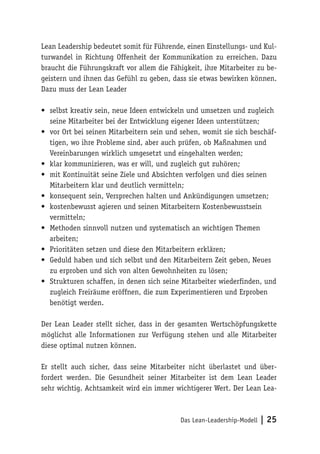 Das Lean-Leadership-Modell | 25
Lean Leadership bedeutet somit für Führende, einen Einstellungs- und Kul-
turwandel in Richtung Offenheit der Kommunikation zu erreichen. Dazu
braucht die Führungskraft vor allem die Fähigkeit, ihre Mitarbeiter zu be-
geistern und ihnen das Gefühl zu geben, dass sie etwas bewirken können.
Dazu muss der Lean Leader
•	 selbst kreativ sein, neue Ideen entwickeln und umsetzen und zugleich
seine Mitarbeiter bei der Entwicklung eigener Ideen unterstützen;
•	 vor Ort bei seinen Mitarbeitern sein und sehen, womit sie sich beschäf-
tigen, wo ihre Probleme sind, aber auch prüfen, ob Maßnahmen und
Vereinbarungen wirklich umgesetzt und eingehalten werden;
•	 klar kommunizieren, was er will, und zugleich gut zuhören;
•	 mit Kontinuität seine Ziele und Absichten verfolgen und dies seinen
Mitarbeitern klar und deutlich vermitteln;
•	 konsequent sein, Versprechen halten und Ankündigungen umsetzen;
•	 kostenbewusst agieren und seinen Mitarbeitern Kostenbewusstsein
vermitteln;
•	 Methoden sinnvoll nutzen und systematisch an wichtigen Themen
arbeiten;
•	 Prioritäten setzen und diese den Mitarbeitern erklären;
•	 Geduld haben und sich selbst und den Mitarbeitern Zeit geben, Neues
zu erproben und sich von alten Gewohnheiten zu lösen;
•	 Strukturen schaffen, in denen sich seine Mitarbeiter wiederfinden, und
zugleich Freiräume eröffnen, die zum Experimentieren und Erproben
benötigt werden.
Der Lean Leader stellt sicher, dass in der gesamten Wertschöpfungskette
möglichst alle Informationen zur Verfügung stehen und alle Mitarbeiter
diese optimal nutzen können.
Er stellt auch sicher, dass seine Mitarbeiter nicht überlastet und über-
fordert werden. Die Gesundheit seiner Mitarbeiter ist dem Lean Leader
sehr wichtig. Achtsamkeit wird ein immer wichtigerer Wert. Der Lean Lea-
 