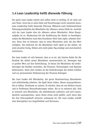 Das Lean-Leadership-Modell | 27
1.4	Lean Leadership heißt dienende Führung
Ein guter Lean Leader nimmt sich selbst nicht so wichtig. Er ist stolz auf
sein Team, ohne das er seine Ziele und Vorstellungen nicht umsetzen kann.
Lean Leadership heißt dienende Führung. Während nach herkömmlichem
Führungsverständnis der Mitarbeiter der »Diener« seines Chefs ist, versteht
sich der Lean Leader eher als »Diener« seiner Mitarbeiter. Seine Haupt-
aufgabe ist es, Hindernisse bei der Ausführung der Arbeit zu beseitigen,
sodass die Mitarbeiter nach dem Grundsatz »first time right« arbeiten kön-
nen. Denn ihm ist bewusst, dass es seine Mitarbeiter sind, die den Wert
schöpfen. Das bedeutet für die Mitarbeiter mehr Spaß an der Arbeit, sie
sind schneller fertig, fühlen sich nicht jeden Tag erledigt und sind deutlich
motivierter.
Der Lean Leader ist sich bewusst, dass er es ist, der letzten Endes für die
Qualität der Arbeit seiner Mitarbeiter verantwortlich ist. Deswegen legt
er großen Wert auf ihre Entwicklung. Je besser die Mitarbeiter die Anfor-
derungen der Kunden verstehen, die Prozesse, Technologien und Systeme
beherrschen, desto eher werden sie die Anforderungen der Arbeit erfüllen
und zur permanenten Verbesserung der Prozesse beitragen.
Der Lean Leader will Mitarbeiter, die gerne Verantwortung übernehmen
und selbstständig arbeiten, die Spaß daran haben, Neues auszuprobieren,
die es lieben, Freiräume zu nutzen. Er möchte, dass sie aus Fehlern lernen
und in Problemen Herausforderungen sehen, die es zu meistern gilt. Und
er wünscht sich Mitarbeiter, die selbstbewusst auftreten und sich trauen,
deutlich auszusprechen, wenn ihnen etwas nicht gefällt, auch wenn dies
für ihre Führungskraft mitunter unbequem ist. Der Lean Leader schafft
eine Atmosphäre von Angstfreiheit und Vertrauen.
 