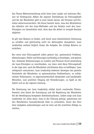 Das Lean-Leadership-Modell | 29
Das Thema Weiterentwicklung steht beim Lean Leader auf mehreren Ebe-
nen im Vordergrund. Neben der eigenen Entwicklung als Führungskraft
und der der Mitarbeiter geht es auch immer darum, die Prozesse und Pro-
dukte weiterzuentwickeln. Die Kunst besteht darin, dass den Mitarbeitern
das Arbeiten mit den Lean-Methoden und das Denken nach den Lean-
Prinzipien zur Gewohnheit wird, ohne dass die Arbeit in stumpfe Routine
abgleitet.
Es gilt eine Balance zu finden, sich durch neue Gewohnheiten Entlastung
zu schaffen und gleichzeitig nicht ins Abstumpfen abzugleiten. Lean
Leadership umfasst folglich immer die Aufgabe, die richtige Balance zu
erreichen.
Nur wenn eine Führungskraft selbst gelernt hat, systematisch Probleme,
Abweichungen, Fehler und Störungen nachhaltig zu beseitigen, und gelernt
hat, wirksame Verbesserungen zu erzielen und Prozesse durch Anwendung
der Lean-Prinzipien zu verschlanken, nur dann wird diese Führungskraft
in der Lage sein, auch die Mitarbeiter schrittweise dazu zu befähigen, Lean
erfolgreich umzusetzen. Lean Leadership bedeutet deswegen das gezielte
Entwickeln der Mitarbeiter zu systematischen Problemlösern, zu erfolg-
reichen Verbesserern, zu eigenverantwortlich denkenden und handelnden
Menschen, zum positiven Umgang mit Veränderungen, zu Spaß an der
Arbeit und an der eigenen Leistung.
Die Umsetzung von Lean Leadership erfolgt durch coachendes Führen.
Gemeint sind damit die Ermutigung und die Begleitung der Mitarbeiter
bei der Bewältigung komplexer Arbeitssituationen. Zudem zeigt sich Lean
Leadership vor allem darin, dass es der Führung gelingt, gemeinsam mit
den Mitarbeitern herausfordernde Ziele zu entwickeln, ihnen den Sinn
ihrer Aufgaben nahezubringen und sie stolz auf die erreichten Erfolge zu
machen.
 