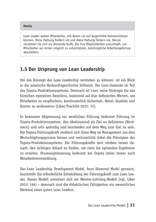 Das Lean-Leadership-Modell | 31
Merke
Lean Leader wollen Mitarbeiter, mit denen sie auf Augenhöhe kommunizieren
können. Diese Haltung fordern sie und diese Haltung fördern sie. Darum
verstehen sie sich als dienende Kraft, die ihre Möglichkeiten ausschöpft, um
Mitarbeiter wo immer möglich zu unterstützen, bestmögliche Arbeitsergebnisse
abzuliefern.
1.5	Der Ursprung von Lean Leadership
Um das Konzept des Lean Leadership verstehen zu können, ist ein Blick
in die asiatische Herkunftsgeschichte hilfreich. Der Lean-Gedanke ist Teil
des Toyota-Produktionssystems. Demnach ist Lean »eine Strategie für das
Erreichen operativer Exzellenz, basierend auf klar definierten Werten, um
Mitarbeiter zu verpflichten, kontinuierlich Sicherheit, Moral, Qualität und
Kosten zu verbessern« (Liker/Trachilis 2012: 37).
In bewusster Abgrenzung zur westlichen Führung bedeutet Führung im
Toyota-Produktionssystem, den Idealzustand als Ziel zu definieren (Nord-
stern) und sehr geduldig und bescheiden auf dem Weg zum Ziel zu sein.
Die Toyota-Führungskraft verdient sich ihren Weg im Management aus dem
Wertschöpfungsprozess heraus und verinnerlicht dabei die Prinzipien des
Toyota-Produktionssystems. Die Führungskräfte dort streben immer da-
nach, den richtigen Ablauf zu finden, um stets die optimalen Ergebnisse
zu erzielen. Prozessoptimierung bedeutet bei Toyota daher immer auch
Mitarbeiterentwicklung.
Das Lean Leadership Development Model, kurz Diamond Model genannt,
beschreibt die erforderliche Entwicklung der Führungskraft zum Lean Lea-
der. Dieses Modell orientiert sich am Meister-Lehrling-Modell (vgl. Liker
2012: 166) – demnach sind die didaktischen Fähigkeiten ein wesentliches
Merkmal eines guten Lean Leaders.
 