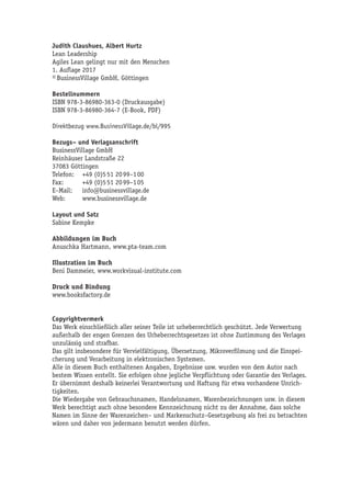 Judith Claushues, Albert Hurtz
Lean Leadership
Agiles Lean gelingt nur mit den Menschen
1. Auflage 2017
© BusinessVillage GmbH, Göttingen
Bestellnummern
ISBN 978-3-86980-363-0 (Druckausgabe)
ISBN 978-3-86980-364-7 (E-Book, PDF)
Direktbezug www.BusinessVillage.de/bl/995
Bezugs– und Verlagsanschrift
BusinessVillage GmbH
Reinhäuser Landstraße 22
37083 Göttingen
Telefon:	 +49 (0)5 51 20 99–1 00
Fax:	 +49 (0)5 51 20 99–1 05
E–Mail:	info@businessvillage.de
Web:	www.businessvillage.de
Layout und Satz
Sabine Kempke
Abbildungen im Buch
Anuschka Hartmann, www.pta-team.com
Illustration im Buch
Beni Dammeier, www.workvisual-institute.com
Druck und Bindung
www.booksfactory.de
Copyrightvermerk
Das Werk einschließlich aller seiner Teile ist urheberrechtlich geschützt. Jede Verwertung
außerhalb der engen Grenzen des Urheberrechtsgesetzes ist ohne Zustimmung des Verlages
unzulässig und strafbar.
Das gilt insbesondere für Vervielfältigung, Übersetzung, Mikroverfilmung und die Einspei-
cherung und Verarbeitung in elektronischen Systemen.
Alle in diesem Buch enthaltenen Angaben, Ergebnisse usw. wurden von dem Autor nach
bestem Wissen erstellt. Sie erfolgen ohne jegliche Verpflichtung oder Garantie des Verlages.
Er übernimmt deshalb keinerlei Verantwortung und Haftung für etwa vorhandene Unrich-
tigkeiten.
Die Wiedergabe von Gebrauchsnamen, Handelsnamen, Warenbezeichnungen usw. in diesem
Werk berechtigt auch ohne besondere Kennzeichnung nicht zu der Annahme, dass solche
Namen im Sinne der Warenzeichen– und Markenschutz–Gesetzgebung als frei zu betrachten
wären und daher von jedermann benutzt werden dürfen.
 