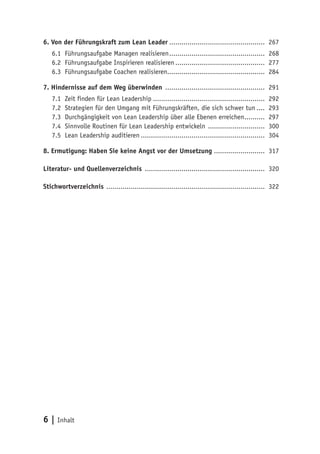 6 | Inhalt
6. Von der Führungskraft zum Lean Leader................................................ 267
6.1	 Führungsaufgabe Managen realisieren................................................ 268
6.2	 Führungsaufgabe Inspirieren realisieren............................................. 277
6.3	Führungsaufgabe Coachen realisieren................................................ 284
7. Hindernisse auf dem Weg überwinden .................................................. 291
7.1	 Zeit finden für Lean Leadership........................................................ 292
7.2	 Strategien für den Umgang mit Führungskräften, die sich schwer tun..... 293
7.3	 Durchgängigkeit von Lean Leadership über alle Ebenen erreichen........... 297
7.4	 Sinnvolle Routinen für Lean Leadership entwickeln ............................. 300
7.5	 Lean Leadership auditieren.............................................................. 304
8. Ermutigung: Haben Sie keine Angst vor der Umsetzung ......................... 317
Literatur- und Quellenverzeichnis ............................................................ 320
Stichwortverzeichnis ............................................................................... 322
 