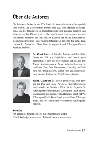 Über die Autoren | 7
Über die Autoren
Die Autoren arbeiten in der PTA Praxis für teamorientierte Arbeitsgestal-
tung GmbH. Das Unternehmen besteht seit 1993 und arbeitet interdiszi-
plinär an drei Standorten in Deutschland mit rund zwanzig Beratern und
Mitarbeitern. Die PTA unterstützt über zweihundert Unternehmen aus ver-
schiedenen Branchen und hat sich im Rahmen der knapp fünfundzwan-
zigjährigen Beratungs- und Trainingstätigkeit als Expertin für Lean, Lean
Leadership, Teamarbeit, Shop Floor Management und Führungskräfteent-
wicklung etabliert.
Dr. Albert Hurtz ist Gründer, Partner und Geschäfts-
führer der PTA. Als Projektleiter und Lean-Experte
beschäftigt er sich seit über zwanzig Jahren mit dem
Thema Verbesserungen. Seine Arbeitsschwerpunkte
sind Lean, Shop Floor Management, Coaching und Trai-
ning für Führungskräfte, Kultur- und Leitbildentwick-
lung und der Aufbau von Produktionssystemen.
Judith Claushues ist Diplom-Psychologin, seit 1996
bei der PTA und heute Partnerin, Geschäftsführerin
und Leiterin des Standorts Köln. Sie ist Expertin für
Führungskräfteentwicklung, Kompetenz- und Talent-
management und begleitet als erfahrener Coach (DBVC)
Führungskräfte in Lean-Projekten bei ihrer Führungs-
arbeit und der Umsetzung coachenden Führungsver-
haltens.
Kontakt
PTA Praxis für teamorientierte Arbeitsgestaltung GmbH
E-Mail: koeln@pta-team.com | Internet: www.pta-team.com
 