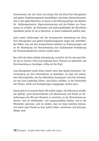 10 | Vorwort – Es gibt nichts Gutes, außer man tut es
Unternehmen, die sich schon seit einiger Zeit mit Shop Floor Management
und agilem Projektmanagement beschäftigen, berichten übereinstimmend,
dass in den agilen Bereichen, in denen es der Führung gelingt, den Rahmen
für Selbstorganisation, Eigenverantwortung und das Erleben von Trans-
parenz zu schaffen, die Motivation und Leistungsfähigkeit der Mitarbeiter
signifikant größer ist als in Bereichen, in denen traditionell geführt wird.
Auch unsere Erfahrungen mit der konsequenten Anwendung von Shop
Floor Management und agilem Projektmanagement zeigen den verblüffen-
den Effekt, dass mit dem konzentrierten Arbeiten an Verbesserungen und
an der Beseitigung von Verschwendung eine fundamentale Veränderung
der Unternehmenskultur erreicht werden kann.
Das stellt die bisher gültige Lehrmeinung, zunächst viel für eine gute Kul-
tur tun zu müssen, bevor man beginnen kann, Prozesse zu optimieren und
Verschwendung zu beseitigen, völlig auf den Kopf.
Lean-Management wurde bisher primär unter dem Aspekt betrachtet, Ver-
schwendung aus dem Unternehmen zu beseitigen. Es zeigt sich jedoch,
dass Führungskräfte, die ihre Mitarbeiter konsequent nach den Grundsät-
zen des Lean Leadership führen, eine Kultur schaffen, in der konstruktiv
mit Fehlern, Kritik und Veränderungen umgegangen werden kann.
Darum geht es in unserem Buch: Wir wollen zeigen, wie Führung es schafft,
mit Agilität, guter Kommunikation und Abstimmung und Freude an Ver-
änderungen eine Win-win-Situation zu erreichen, in der Unternehmen ge-
winnen, weil sie wettbewerbs- und anpassungsfähig bleiben, und in der
Mitarbeiter gewinnen, weil sie erleben, dass sie etwas bewirken können,
und damit mehr Freude an ihrer Arbeit haben, motivierter und leistungs-
fähiger sind.
 