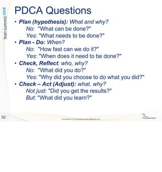 PDCA Questions
52 Downloaded by Tariq qandeel (egysms3@gmail.com)
• Plan (hypothesis): What and why?
No: "What can be done?"
Yes: "What needs to be done?"
• Plan - Do: When?
No: "How fast can we do it?"
Yes: "When does it need to be done?"
• Check, Reflect: who, why?
No: "What did you do?"
Yes: "Why did you choose to do what you did?"
• Check – Act (Adjust): what, why?
Not just: "Did you get the results?"
But: "What did you learn?"
 