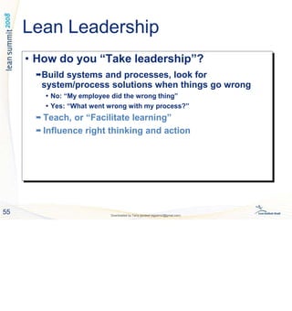• How do you “Take leadership”?

Build systems and processes, look for
system/process solutions when things go wrong
 No: “My employee did the wrong thing”
 Yes: “What went wrong with my process?”

Teach, or “Facilitate learning”

Influence right thinking and action
• How do you “Take leadership”?
Build systems and processes, look for
system/process solutions when things go wrong
 No: “My employee did the wrong thing”
 Yes: “What went wrong with my process?”
 Teach, or “Facilitate learning”
 Influence right thinking and action
55 Downloaded by Tariq qandeel (egysms3@gmail.com)
Lean Leadership
 