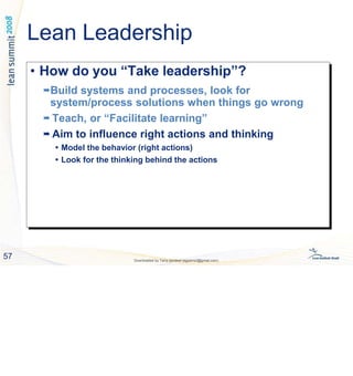 • How do you “Take leadership”?

Build systems and processes, look for
system/process solutions when things go wrong

Teach, or “Facilitate learning”

Aim to influence right actions and thinking
 Model the behavior (right actions)
 Look for the thinking behind the actions
• How do you “Take leadership”?
Build systems and processes, look for
system/process solutions when things go wrong
 Teach, or “Facilitate learning”
 Aim to influence right actions and thinking
 Model the behavior (right actions)
 Look for the thinking behind the actions
57 Downloaded by Tariq qandeel (egysms3@gmail.com)
Lean Leadership
 