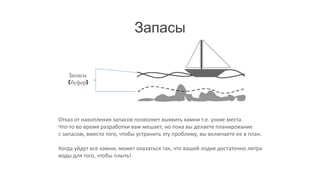 Запасы


   Запасы
   (буфер)




Отказ от накопления запасов позволяет выявить камни т.е. узкие места.
Что-то во время разработки вам мешает, но пока вы делаете планирование
с запасом, вместо того, чтобы устранить эту проблему, вы включаете ее в план.

Когда уйдут все камни, может оказаться так, что вашей лодке достаточно литра
воды для того, чтобы плыть!
 